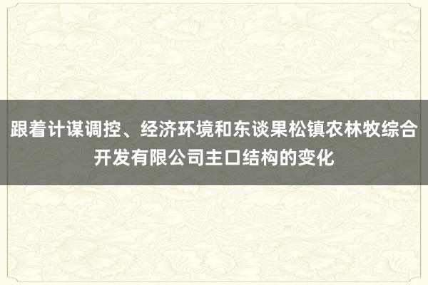 跟着计谋调控、经济环境和东谈果松镇农林牧综合开发有限公司主口结构的变化